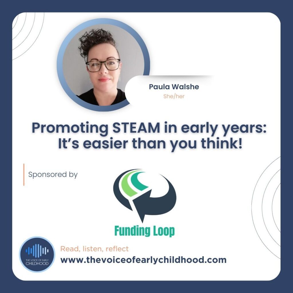 Paula Walshe Promoting STEAM in early years: It’s easier than you think! Full STEAM Ahead: Science, Technology, Engineering, the Arts and Maths in Early Childhood Education.